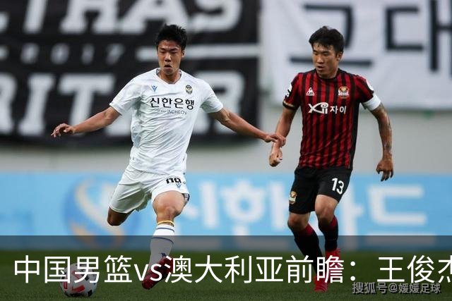 中国男篮vs澳大利亚前瞻：王俊杰徐昕或领衔年轻阵容 杨瀚森无缘大名单